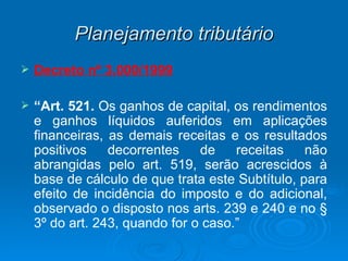 Planejamento tributário Decreto nº 3.000/1999 “ Art. 521.  Os ganhos de capital, os rendimentos e ganhos líquidos auferidos em aplicações financeiras, as demais receitas e os resultados positivos decorrentes de receitas não abrangidas pelo art. 519, serão acrescidos à base de cálculo de que trata este Subtítulo, para efeito de incidência do imposto e do adicional, observado o disposto nos arts. 239 e 240 e no § 3º do art. 243, quando for o caso.” 