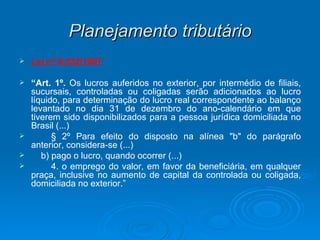 Planejamento tributário Lei nº 9.532/1997 “ Art. 1º.  Os lucros auferidos no exterior, por intermédio de filiais, sucursais, controladas ou coligadas serão adicionados ao lucro líquido, para determinação do lucro real correspondente ao balanço levantado no dia 31 de dezembro do ano-calendário em que tiverem sido disponibilizados para a pessoa jurídica domiciliada no Brasil (...) § 2º Para efeito do disposto na alínea "b" do parágrafo anterior, considera-se (...)     b) pago o lucro, quando ocorrer (...)  4. o emprego do valor, em favor da beneficiária, em qualquer praça, inclusive no aumento de capital da controlada ou coligada, domiciliada no exterior.” 