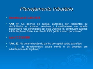 Planejamento tributário Decreto-Lei nº 1.401/1975 “ Art 4º.  Os ganhos de capital, auferidos por residentes ou domiciliados no exterior, relativos a investimentos em moeda estrangeira não abrangidos por este Decreto-lei, continuam sujeitos à tributação na fonte, à razão de 25% {vinte e cinco por cento).” Lei nº 7.713/1988 “ Art. 22.  Na determinação do ganho de capital serão excluídos  II - as transferências causa mortis e as doações em adiantamento da legítima;” 