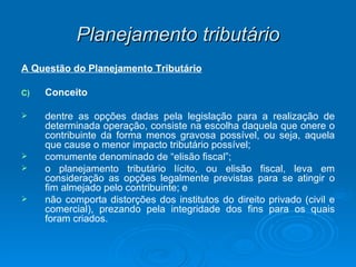 Planejamento tributário A Questão do Planejamento Tributário Conceito dentre as opções dadas pela legislação para a realização de determinada operação, consiste na escolha daquela que onere o contribuinte da forma menos gravosa possível, ou seja, aquela que cause o menor impacto tributário possível; comumente denominado de “elisão fiscal”; o planejamento tributário lícito, ou elisão fiscal, leva em consideração as opções legalmente previstas para se atingir o fim almejado pelo contribuinte; e não comporta distorções dos institutos do direito privado (civil e comercial), prezando pela integridade dos fins para os quais foram criados. 