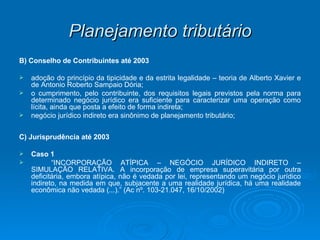 Planejamento tributário B) Conselho de Contribuintes até 2003 adoção do princípio da tipicidade e da estrita legalidade – teoria de Alberto Xavier e de Antonio Roberto Sampaio Dória; o cumprimento, pelo contribuinte, dos requisitos legais previstos pela norma para determinado negócio jurídico era suficiente para caracterizar uma operação como lícita, ainda que posta a efeito de forma indireta; negócio jurídico indireto era sinônimo de planejamento tributário; C) Jurisprudência até 2003 Caso 1 “ INCORPORAÇÃO ATÍPICA – NEGÓCIO JURÍDICO INDIRETO – SIMULAÇÃO RELATIVA. A incorporação de empresa superavitária por outra deficitária, embora atípica, não é vedada por lei, representando um negócio jurídico indireto, na medida em que, subjacente a uma realidade jurídica, há uma realidade econômica não vedada (...).” (Ac nº. 103-21.047, 16/10/2002) 