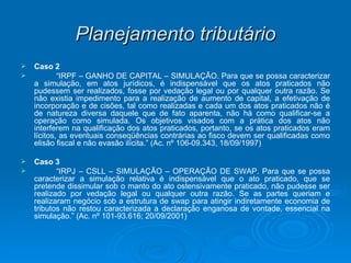 Planejamento tributário Caso 2  “ IRPF – GANHO DE CAPITAL – SIMULAÇÃO. Para que se possa caracterizar a simulação, em atos jurídicos, é indispensável que os atos praticados não pudessem ser realizados, fosse por vedação legal ou por qualquer outra razão. Se não existia impedimento para a realização de aumento de capital, a efetivação de incorporação e de cisões, tal como realizadas e cada um dos atos praticados não é de natureza diversa daquele que de fato aparenta, não há como qualificar-se a operação como simulada. Os objetivos visados com a prática dos atos não interferem na qualificação dos atos praticados, portanto, se os atos praticados eram lícitos, as eventuais conseqüências contrárias ao fisco devem ser qualificadas como elisão fiscal e não evasão ilícita.” (Ac. nº 106-09.343, 18/09/1997) Caso 3 “ IRPJ – CSLL – SIMULAÇÃO – OPERAÇÃO DE SWAP. Para que se possa caracterizar a simulação relativa é indispensável que o ato praticado, que se pretende dissimular sob o manto do ato ostensivamente praticado, não pudesse ser realizado por vedação legal ou qualquer outra razão. Se as partes queriam e realizaram negócio sob a estrutura de swap para atingir indiretamente economia de tributos não restou caracterizada a declaração enganosa de vontade, essencial na simulação.” (Ac. nº 101-93.616; 20/09/2001) 
