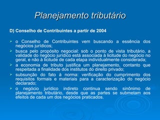 Planejamento tributário D) Conselho de Contribuintes a partir de 2004 o Conselho de Contribuintes vem buscando a essência dos negócios jurídicos; busca pelo propósito negocial: sob o ponto de vista tributário, a validade do negócio jurídico está associada à licitude do negócio no geral, e não à licitude de cada etapa individualmente considerada; a economia de tributo justifica um planejamento, contanto que respeitada a finalidade dos institutos do direito privado; subsunção do fato à norma: verificação do cumprimento dos requisitos formais e materiais para a caracterização do negócio declarado; o negócio jurídico indireto continua sendo sinônimo de planejamento tributário, desde que as partes se submetam aos efeitos de cada um dos negócios praticados. 