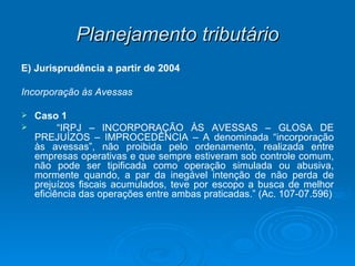 Planejamento tributário E) Jurisprudência a partir de 2004 Incorporação às Avessas Caso 1  “ IRPJ – INCORPORAÇÃO ÀS AVESSAS – GLOSA DE PREJUÍZOS – IMPROCEDÊNCIA – A denominada “incorporação às avessas”, não proibida pelo ordenamento, realizada entre empresas operativas e que sempre estiveram sob controle comum, não pode ser tipificada como operação simulada ou abusiva, mormente quando, a par da inegável intenção de não perda de prejuízos fiscais acumulados, teve por escopo a busca de melhor eficiência das operações entre ambas praticadas.” (Ac. 107-07.596) 