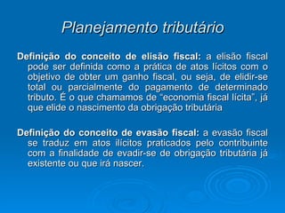 Planejamento tributário Definição do conceito de elisão fiscal:  a elisão fiscal pode ser definida como a prática de atos lícitos com o objetivo de obter um ganho fiscal, ou seja, de elidir-se total ou parcialmente do pagamento de determinado tributo. É o que chamamos de “economia fiscal lícita”, já que elide o nascimento da obrigação tributária Definição do conceito de evasão fiscal:  a evasão fiscal se traduz em atos ilícitos praticados pelo contribuinte com a finalidade de evadir-se de obrigação tributária já existente ou que irá nascer.  