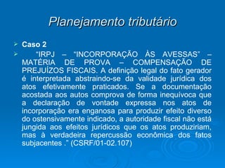 Planejamento tributário Caso 2  “ IRPJ – “INCORPORAÇÃO ÀS AVESSAS” – MATÉRIA DE PROVA – COMPENSAÇÃO DE PREJUÍZOS FISCAIS. A definição legal do fato gerador é interpretada abstraindo-se da validade jurídica dos atos efetivamente praticados. Se a documentação acostada aos autos comprova de forma inequívoca que a declaração de vontade expressa nos atos de incorporação era enganosa para produzir efeito diverso do ostensivamente indicado, a autoridade fiscal não está jungida aos efeitos jurídicos que os atos produziriam, mas à verdadeira repercussão econômica dos fatos subjacentes .” (CSRF/01-02.107) 