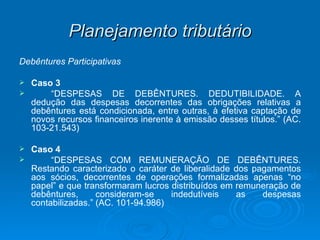 Planejamento tributário Debêntures Participativas Caso 3  “ DESPESAS DE DEBÊNTURES. DEDUTIBILIDADE. A dedução das despesas decorrentes das obrigações relativas a debêntures está condicionada, entre outras, à efetiva captação de novos recursos financeiros inerente à emissão desses títulos.” (AC. 103-21.543) Caso 4 “ DESPESAS COM REMUNERAÇÃO DE DEBÊNTURES. Restando caracterizado o caráter de liberalidade dos pagamentos aos sócios, decorrentes de operações formalizadas apenas “no papel” e que transformaram lucros distribuídos em remuneração de debêntures, consideram-se indedutíveis as despesas contabilizadas.” (AC. 101-94.986) 