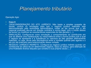 Planejamento tributário Operação Ágio Caso 6 “ DESCONSIDERAÇÃO DO ATO JURÍDICO. Não basta a simples suspeita de fraude, conluio ou simulação para que o negócio jurídico realizado seja desconsiderado pela autoridade administrativa, mister se faz provar que o ato negocial praticado deu-se em direção contrária à norma legal, com o intuito doloso de excluir ou modificar as características essenciais do fato gerador (...). SIMULAÇÃO. Configura-se como simulação o comportamento do contribuinte em que se detecta uma inadequação ou inequivalência entre a forma jurídica sob a qual o negócio se apresenta e a substância ou natureza do fato gerador efetivamente realizado, ou seja, dá-se pela discrepância entre a vontade querida pelo agente e o ato por ele praticado para exteriorização dessa vontade. NEGÓCIO JURÍDICO INDIRETO. Configura-se negócio jurídico indireto quando um contribuinte se utiliza de um determinado negócio, típico ou atípico, para obtenção de uma finalidade diversa daquela que constitui a sua própria causa (...)” 