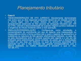Planejamento tributário Caso 8 “ DESCONSIDERAÇÃO DE ATO JURÍDICO. Devidamente demonstrado nos autos que os atos negociais praticados deram-se em direção contrária a norma legal, com o intuito doloso de excluir ou modificar as características essenciais do fato gerador da obrigação tributária (art. 149 do CTN), cabível a desconsideração do suposto negócio jurídico realizado e a exigência do tributo incidente sobre a real operação. SIMULAÇÃO/DISSIMULAÇÃO – Configura-se como simulação, o comportamento do contribuinte em que se detecta uma inadequação ou inequivalência entre a forma jurídica sob a qual o negócio se apresenta e a substância ou natureza do fato gerador efetivamente realizado, ou seja, dá-se pela discrepância entre a vontade querida pelo agente e o ato por ele praticado para exteriorização dessa vontade, ao passo que a dissimulação contém em seu bojo um disfarce, no qual se encontra escondida uma operação em que o fato revelado não guarda correspondência com a efetiva realidade, ou melhor, dissimular é encobrir o que é.” (Ac. 101-94.771) 