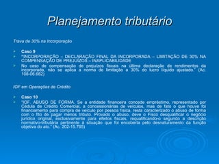 Planejamento tributário Trava de 30% na Incorporação Caso 9 “ INCORPORAÇÃO – DECLARAÇÃO FINAL DA INCORPORADA – LIMITAÇÃO DE 30% NA COMPENSAÇÃO DE PREJUÍZOS – INAPLICABILIDADE No caso de compensação de prejuízos fiscais na última declaração de rendimentos da incorporada, não se aplica a norma de limitação a 30% do lucro líquido ajustado.” (Ac. 108-06.682) IOF em Operações de Crédito Caso 10 “ IOF. ABUSO DE FORMA. Se a entidade financeira concede empréstimo, representado por Cédula de Crédito Comercial, a concessionárias de veículos, mas de fato o que houve foi financiamento para compra de veículo por pessoa física, resta caracterizado o abuso de forma com o fito de pagar menos tributo. Provado o abuso, deve o Fisco desqualificar o negócio jurídico original, exclusivamente para efeitos fiscais, requalificando-o segundo a descrição normativo-tributária pertinente à situação que foi encoberta pelo desnaturamento da função objetiva do ato.” (Ac. 202-15.765) 