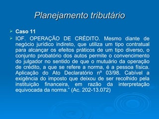 Planejamento tributário Caso 11 IOF. OPERAÇÃO DE CRÉDITO. Mesmo diante de negócio jurídico indireto, que utiliza um tipo contratual para alcançar os efeitos práticos de um tipo diverso, o conjunto probatório dos autos permite o convencimento do julgador no sentido de que o mutuário da operação de crédito, a que se refere a norma, é a pessoa física. Aplicação do Ato Declaratório nº 03/98. Cabível a exigência do imposto que deixou de ser recolhido pela instituição financeira, em razão da interpretação equivocada da norma.” (Ac. 202-13.072) 