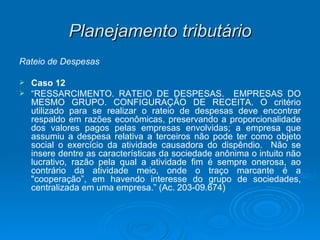 Planejamento tributário Rateio de Despesas Caso 12 “ RESSARCIMENTO. RATEIO DE DESPESAS.  EMPRESAS DO MESMO GRUPO. CONFIGURAÇÃO DE RECEITA. O critério utilizado para se realizar o rateio de despesas deve encontrar respaldo em razões econômicas, preservando a proporcionalidade dos valores pagos pelas empresas envolvidas; a empresa que assumiu a despesa relativa a terceiros não pode ter como objeto social o exercício da atividade causadora do dispêndio.  Não se insere dentre as características da sociedade anônima o intuito não lucrativo, razão pela qual a atividade fim é sempre onerosa, ao contrário da atividade meio, onde o traço marcante é a "cooperação”, em havendo interesse do grupo de sociedades, centralizada em uma empresa.” (Ac. 203-09.674) 