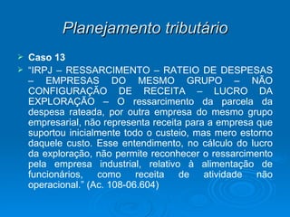 Planejamento tributário Caso 13 “ IRPJ – RESSARCIMENTO – RATEIO DE DESPESAS – EMPRESAS DO MESMO GRUPO – NÃO CONFIGURAÇÃO DE RECEITA – LUCRO DA EXPLORAÇÃO – O ressarcimento da parcela da despesa rateada, por outra empresa do mesmo grupo empresarial, não representa receita para a empresa que suportou inicialmente todo o custeio, mas mero estorno daquele custo. Esse entendimento, no cálculo do lucro da exploração, não permite reconhecer o ressarcimento pela empresa industrial, relativo à alimentação de funcionários, como receita de atividade não operacional.” (Ac. 108-06.604) 