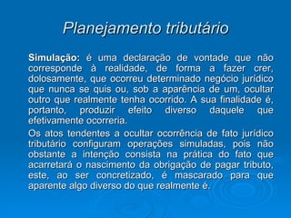 Planejamento tributário Simulação:  é uma declaração de vontade que não corresponde à realidade, de forma a fazer crer, dolosamente, que ocorreu determinado negócio jurídico que nunca se quis ou, sob a aparência de um, ocultar outro que realmente tenha ocorrido. A sua finalidade é, portanto, produzir efeito diverso daquele que efetivamente ocorreria.  Os atos tendentes a ocultar ocorrência de fato jurídico tributário configuram operações simuladas, pois não obstante a intenção consista na prática do fato que acarretará o nascimento da obrigação de pagar tributo, este, ao ser concretizado, é mascarado para que aparente algo diverso do que realmente é. 