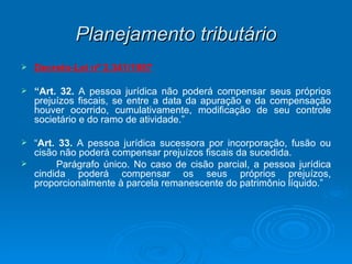Planejamento tributário Decreto-Lei nº 2.341/1987 “ Art. 32.  A pessoa jurídica não poderá compensar seus próprios prejuízos fiscais, se entre a data da apuração e da compensação houver ocorrido, cumulativamente, modificação de seu controle societário e do ramo de atividade.” “ Art. 33.  A pessoa jurídica sucessora por incorporação, fusão ou cisão não poderá compensar prejuízos fiscais da sucedida. Parágrafo único. No caso de cisão parcial, a pessoa jurídica cindida poderá compensar os seus próprios prejuízos, proporcionalmente à parcela remanescente do patrimônio líquido.” 