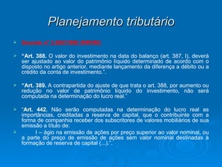 Planejamento tributário Decreto nº 3.000/1999 (RIR/99) “ Art. 388.  O valor do investimento na data do balanço (art. 387, I), deverá ser ajustado ao valor do patrimônio líquido determinado de acordo com o disposto no artigo anterior, mediante lançamento da diferença a débito ou a crédito da conta de investimento.”. “ Art. 389.  A contrapartida do ajuste de que trata o art. 388, por aumento ou redução no valor de patrimônio líquido do investimento, não será computada na determinação do lucro real.” “ Art. 442.  Não serão computadas na determinação do lucro real as importâncias, creditadas a reserva de capital, que o contribuinte com a forma de companhia receber dos subscritores de valores mobiliários de sua emissão a título de: I – ágio na emissão de ações por preço superior ao valor nominal, ou a parte do preço de emissão de ações sem valor nominal destinadas à formação de reserva de capital (...).”. 