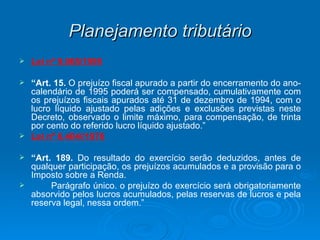 Planejamento tributário Lei nº 9.065/1995 “ Art. 15.  O prejuízo fiscal apurado a partir do encerramento do ano-calendário de 1995 poderá ser compensado, cumulativamente com os prejuízos fiscais apurados até 31 de dezembro de 1994, com o lucro líquido ajustado pelas adições e exclusões previstas neste Decreto, observado o limite máximo, para compensação, de trinta por cento do referido lucro líquido ajustado.” Lei nº 6.404//1976 “ Art. 189.  Do resultado do exercício serão deduzidos, antes de qualquer participação, os prejuízos acumulados e a provisão para o Imposto sobre a Renda.   Parágrafo único. o prejuízo do exercício será obrigatoriamente absorvido pelos lucros acumulados, pelas reservas de lucros e pela reserva legal, nessa ordem.” 