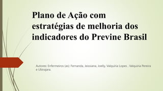 Plano de Ação com
estratégias de melhoria dos
indicadores do Previne Brasil
Autores: Enfermeiros (as): Fernanda, Jeissiana, Joelly, Valquíria Lopes , Valquíria Pereira
e Ubirajara.
 