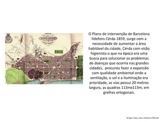 Grupo: Caio, Lara, Janaína e Miriam
O Plano de intervenção de Barcelona
Ildefons Cérda 1859, surge com a
necessidade de aumentar a área
habitável da cidade, Cérda com visão
higienista o que na época era uma
busca para solucionar os problemas
de doenças que ocorria nas grandes
cidades, procurou fazer a expansão
com qualidade ambiental onde a
ventilação, o sol e a iluminação era
prioridade, as vias possui 20 metros
largura, as quadras 113mx113m, em
grelhas ortogonais.
 