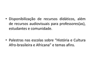 • Disponibilização de recursos didáticos, além
  de recursos audiovisuais para professores(as),
  estudantes e comunidade.

• Palestras nas escolas sobre “História e Cultura
  Afro-brasileira e Africana” e temas afins.
 