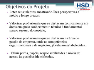 Objetivos do Projeto Reter seus talentos, mostrando-lhes perspectivas a médio e longo prazos; Valorizar profissionais que se destacam tecnicamente em áreas em que o conhecimento técnico é fundamental para o sucesso do negócio; Valorizar profissionais que se destacam na área de gestão da empresa, onde as competências organizacionais e de negócios, já estejam estabelecidas.  Definir perfis, papéis, responsabilidades e níveis de acesso às posições identificadas.  