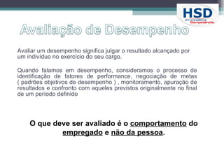 Avaliar um desempenho significa julgar o resultado alcançado por um indivíduo no exercício do seu cargo. Quando falamos em desempenho, consideramos o processo de identificação de fatores de performance, negociação de metas ( padrões objetivos de desempenho ) , monitoramento, apuração de resultados e confronto com aqueles previstos originalmente no final de um período definido O que deve ser avaliado é o  comportamento  do  empregado  e  não da pessoa . 