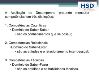 A Avaliação de Desempenho pretende mensurar  competências em três distinções: 1. Competências Cognitivas  Domínio do Saber-Saber são os conhecimentos que se possui; 2. Competências Relacionais  Domínio do Saber-Estar são as atitudes e o relacionamento inter-pessoal; 3. Competências Técnicas  Domínio do Saber-Fazer são as aptidões e as habilidades técnicas. 