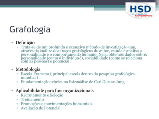 Grafologia Definição Trata-se de um profundo e exaustivo método de investigação que, através da ánálise dos traços grafológicos do autor, estuda e analisa a personalidade e o comportamento humano. Nela, obtemos dados sobre: personalidade (como o indivíduo é), sociabilidade (como se relaciona com as pessoas) e potencial . Metodologia Escola Francesa ( principal escola dentro da pesquisa grafológica mundial ) Fundamentação teórica na Psicanálise de Carl Gustav Jung Aplicabilidade para fins organizacionais Recrutamento e Seleção Treinamento Promoções e movimentações horizontais Avaliação de Potencial 
