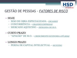 HOJE MÃO DE OBRA ESPECIALIZADA -  ESCASSEZ CONCORRÊNCIA –  GRANDES EMPRESAS   MERCADO AQUECIDO –  DEMANDA DE M.O. CURTO PRAZO “ APAGÃO” DE M.O. –  CRESCIMENTO ECONOMIA ATÉ  2012 LONGO PRAZO PERDA DE CAPITAL INTELECTUAL –  HUNTING GESTÃO DE PESSOAS -  FATORES DE RISCO   