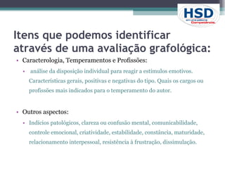 Itens que podemos identificar através de uma avaliação grafológica: Caracterologia, Temperamentos e Profissões: análise da disposição individual para reagir a estímulos emotivos. Características gerais, positivas e negativas do tipo. Quais os cargos ou profissões mais indicados para o temperamento do autor.  Outros aspectos:  Indícios patológicos, clareza ou confusão mental, comunicabilidade, controle emocional, criatividade, estabilidade, constância, maturidade, relacionamento interpessoal, resistência à frustração, dissimulação. 