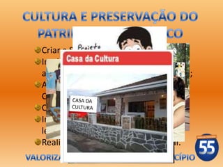 Criar a Secretaria Adjunta de Cultura;
Implantar o Programa de visitas dos
alunos nos pontos turísticos da cidade;
Ampliar as atividades da Casa da
Cultura;
Criar o Museu Municipal;
Implantar o Programa de incentivo a
leitura;
Realizar festivais de cultura popular.
 