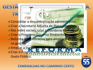 Consolidar a descentralização administrativa;
Criar a Secretaria Adjunta de Planejamento;
Nas redes sociais, criar a Ouvidoria Municipal;
Criar o Programa Governo Itinerante;
Reforma administrativa para ampliar a eficiência
na gestão;
Ampliar a transparência nas contas públicas;
Criar o Programa de Melhoria Constante do
Gasto Público.
 