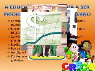 Continuar as eleições diretas para diretores das escolas
municipais;
Elevar o somatório de vencimento dos professores para
R$ 2.000,00;
Conveniar mais 10 creches no município e implantar 4
creches regionais;
Escolas em tempo integral;
Bolsa universidade;
Ampliar o Programa Vencendo Limites;
Continuar o Programa de uniformes e kits escolares
gratuitos.
 