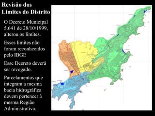 O Decreto Municipal
5.641 de 28/10/1999,
alterou os limites.
Esses limites não
foram reconhecidos
pelo IBGE
Esse Decreto deverá
ser revogado.
Parcelamentos que
integram a mesma
bacia hidrográfica
devem pertencer à
mesma Região
Administrativa.
Revisão dos
Limites do Distrito
 