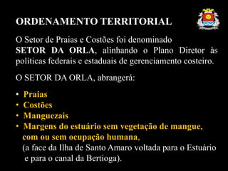 ORDENAMENTO TERRITORIAL
O Setor de Praias e Costões foi denominado
SETOR DA ORLA, alinhando o Plano Diretor às
políticas federais e estaduais de gerenciamento costeiro.
O SETOR DA ORLA, abrangerá:
• Praias
• Costões
• Manguezais
• Margens do estuário sem vegetação de mangue,
com ou sem ocupação humana,
(a face da Ilha de Santo Amaro voltada para o Estuário
e para o canal da Bertioga).
 