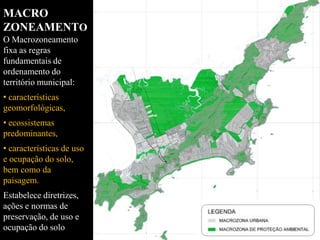 MACRO
ZONEAMENTO
O Macrozoneamento
fixa as regras
fundamentais de
ordenamento do
território municipal:
• características
geomorfológicas,
• ecossistemas
predominantes,
• características de uso
e ocupação do solo,
bem como da
paisagem.
Estabelece diretrizes,
ações e normas de
preservação, de uso e
ocupação do solo
 
