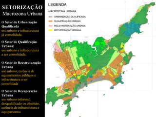 O Setor de Urbanização
Qualificada
uso urbano e infraestrutura
já consolidada.
O Setor de Qualificação
Urbana:
uso urbano e infraestrutura
a ser consolidada.
O Setor de Reestruturação
Urbana
uso urbano, carência de
equipamentos públicos e
infraestrutura a ser
consolidada
O Setor de Recuperação
Urbana
uso urbano informal,
desqualificado ou obsoleto,
carência de infraestrutura e
equipamentos
SETORIZAÇÃO
Macrozona Urbana
 