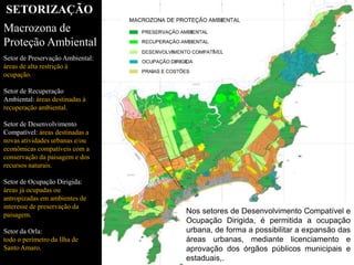 Nos setores de Desenvolvimento Compatível e
Ocupação Dirigida, é permitida a ocupação
urbana, de forma a possibilitar a expansão das
áreas urbanas, mediante licenciamento e
aprovação dos órgãos públicos municipais e
estaduais,.
SETORIZAÇÃO
Macrozona de
Proteção Ambiental
Setor de Preservação Ambiental:
áreas de alta restrição à
ocupação.
Setor de Recuperação
Ambiental: áreas destinadas à
recuperação ambiental.
Setor de Desenvolvimento
Compatível: áreas destinadas a
novas atividades urbanas e/ou
econômicas compatíveis com a
conservação da paisagem e dos
recursos naturais.
Setor de Ocupação Dirigida:
áreas já ocupadas ou
antropizadas em ambientes de
interesse de preservação da
paisagem.
Setor da Orla:
todo o perímetro da Ilha de
Santo Amaro.
 
