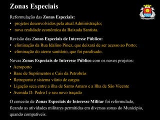 Zonas Especiais
Reformulação das Zonas Especiais:
• projetos desenvolvidos pela atual Administração;
• nova realidade econômica da Baixada Santista.
Revisão das Zonas Especiais de Interesse Público:
• eliminação da Rua Idalino Pinez, que deixará de ser acesso ao Porto;
• eliminação do aterro sanitário, que foi paralisado.
Novas Zonas Especiais de Interesse Público com os novos projetos:
• Aeroporto
• Base de Suprimentos e Cais da Petrobrás
• Retroporto e sistema viário de cargas
• Ligação seca entre a ilha de Santo Amaro e a Ilha de São Vicente
• Avenida D. Pedro I e seu novo traçado
O conceito de Zonas Especiais de Interesse Militar foi reformulado,
ficando as atividades militares permitidas em diversas zonas do Município,
quando compatíveis.
 