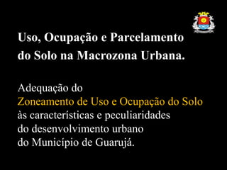 Uso, Ocupação e Parcelamento
do Solo na Macrozona Urbana.
Adequação do
Zoneamento de Uso e Ocupação do Solo
às características e peculiaridades
do desenvolvimento urbano
do Município de Guarujá.
 