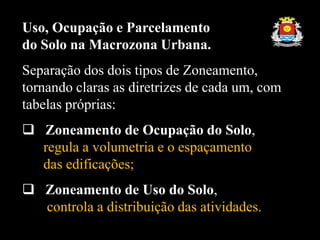 Uso, Ocupação e Parcelamento
do Solo na Macrozona Urbana.
Separação dos dois tipos de Zoneamento,
tornando claras as diretrizes de cada um, com
tabelas próprias:
 Zoneamento de Ocupação do Solo,
regula a volumetria e o espaçamento
das edificações;
 Zoneamento de Uso do Solo,
controla a distribuição das atividades.
 