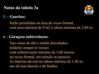3. – Guaritas:
Serão permitidas na área de recuo frontal,
com área máxima de 9 m2 e altura máxima de 2,80 m.
4. - Garagens subterrâneas:
Nas zonas de alta e média densidades,
poderão ocupar os recuos
com sobrelevação máxima de 1,60 metros
no recuo frontal, em relação ao passeio.
As muretas devem ter altura máxima de 1,40 m,
nas divisas laterais e de fundos.
Notas da tabela 3a
 