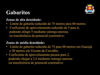 Gabaritos
Zonas de alta densidade:
• Limite de gabarito reduzido de 75 metros para 60 metros.
• Coeficiente de aproveitamento reduzido de 5 para 4,
podendo atingir 5 mediante outorga onerosa
ou transferência de potencial construtivo.
Zonas de média densidade:
• Limite de gabarito reduzido de 75 para 60 metros em Guarujá
e 30 metros em Vicente de Carvalho.
• Coeficiente de aproveitamento passou para 2,
podendo chegar a 2,5 mediante outorga onerosa
ou transferência de potencial construtivo.
 