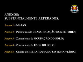 ANEXOS:
SUBSTANCIALMENTE ALTERADOS:
Anexo 1 - MAPAS;
Anexo 2 - Parâmetros de CLASSIFICAÇÃO DOS SETORES;
Anexo 3 - Zoneamento de OCUPAÇÃO DO SOLO;
Anexo 4 - Zoneamento de USOS DO SOLO;
Anexo 5 - Quadro de HIERARQUIA DO SISTEMA VIÁRIO.
 
