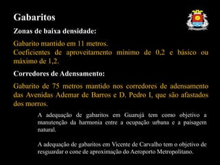Gabaritos
Zonas de baixa densidade:
Gabarito mantido em 11 metros.
Coeficientes de aproveitamento mínimo de 0,2 e básico ou
máximo de 1,2.
Corredores de Adensamento:
Gabarito de 75 metros mantido nos corredores de adensamento
das Avenidas Ademar de Barros e D. Pedro I, que são afastados
dos morros.
A adequação de gabaritos em Guarujá tem como objetivo a
manutenção da harmonia entre a ocupação urbana e a paisagem
natural.
A adequação de gabaritos em Vicente de Carvalho tem o objetivo de
resguardar o cone de aproximação do Aeroporto Metropolitano.
 