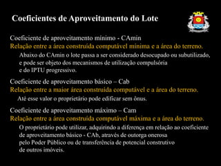 Coeficiente de aproveitamento mínimo - CAmin
Relação entre a área construída computável mínima e a área do terreno.
Abaixo do CAmin o lote passa a ser considerado desocupado ou subutilizado,
e pode ser objeto dos mecanismos de utilização compulsória
e do IPTU progressivo.
Coeficiente de aproveitamento básico – Cab
Relação entre a maior área construída computável e a área do terreno.
Até esse valor o proprietário pode edificar sem ônus.
Coeficiente de aproveitamento máximo – Cam
Relação entre a área construída computável máxima e a área do terreno.
O proprietário pode utilizar, adquirindo a diferença em relação ao coeficiente
de aproveitamento básico - CAb, através de outorga onerosa
pelo Poder Público ou de transferência de potencial construtivo
de outros imóveis.
Coeficientes de Aproveitamento do Lote
 