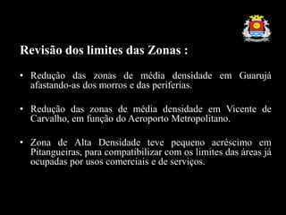 Revisão dos limites das Zonas :
• Redução das zonas de média densidade em Guarujá
afastando-as dos morros e das periferias.
• Redução das zonas de média densidade em Vicente de
Carvalho, em função do Aeroporto Metropolitano.
• Zona de Alta Densidade teve pequeno acréscimo em
Pitangueiras, para compatibilizar com os limites das áreas já
ocupadas por usos comerciais e de serviços.
 