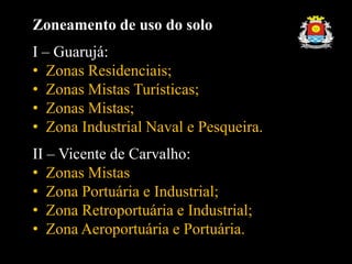 Zoneamento de uso do solo
I – Guarujá:
• Zonas Residenciais;
• Zonas Mistas Turísticas;
• Zonas Mistas;
• Zona Industrial Naval e Pesqueira.
II – Vicente de Carvalho:
• Zonas Mistas
• Zona Portuária e Industrial;
• Zona Retroportuária e Industrial;
• Zona Aeroportuária e Portuária.
 