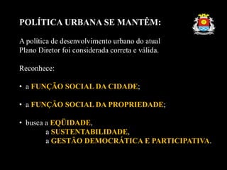 POLÍTICA URBANA SE MANTÊM:
A política de desenvolvimento urbano do atual
Plano Diretor foi considerada correta e válida.
Reconhece:
• a FUNÇÃO SOCIAL DA CIDADE;
• a FUNÇÃO SOCIAL DA PROPRIEDADE;
• busca a EQÜIDADE,
a SUSTENTABILIDADE,
a GESTÃO DEMOCRÁTICA E PARTICIPATIVA.
 