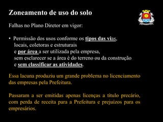 Falhas no Plano Diretor em vigor:
• Permissão dos usos conforme os tipos das vias,
locais, coletoras e estruturais
e por área a ser utilizada pela empresa,
sem esclarecer se a área é do terreno ou da construção
e sem classificar as atividades.
Essa lacuna produziu um grande problema no licenciamento
das empresas pela Prefeitura.
Passaram a ser emitidas apenas licenças a título precário,
com perda de receita para a Prefeitura e prejuízos para os
empresários.
Zoneamento de uso do solo
 
